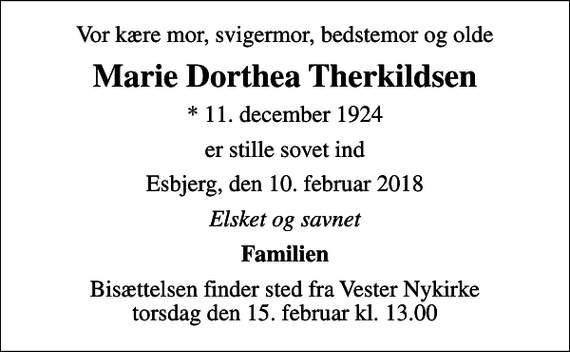 <p>Vor kære mor, svigermor, bedstemor og olde<br />Marie Dorthea Therkildsen<br />* 11. december 1924<br />er stille sovet ind<br />Esbjerg, den 10. februar 2018<br />Elsket og savnet<br />Familien<br />Bisættelsen finder sted fra Vester Nykirke torsdag den 15. februar kl. 13.00</p>