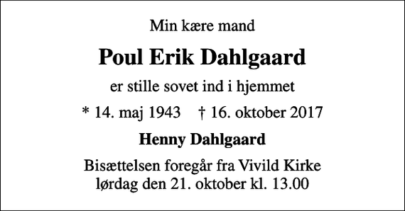 <p>Min kære mand<br />Poul Erik Dahlgaard<br />er stille sovet ind i hjemmet<br />* 14. maj 1943 ✝ 16. oktober 2017<br />Henny Dahlgaard<br />Bisættelsen foregår fra Vivild Kirke lørdag den 21. oktober kl. 13.00</p>