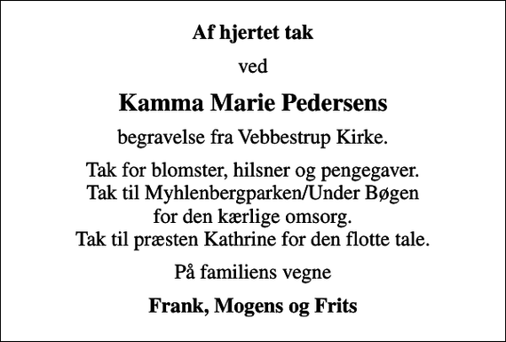 <p>Af hjertet tak<br />ved<br />Kamma Marie Pedersens<br />begravelse fra Vebbestrup Kirke.<br />Tak for blomster, hilsner og pengegaver. Tak til Myhlenbergparken/Under Bøgen for den kærlige omsorg. Tak til præsten Kathrine for den flotte tale.<br />På familiens vegne<br />Frank, Mogens og Frits</p>