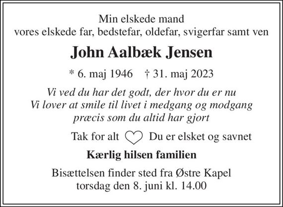 Min elskede mand vores elskede far, bedstefar, oldefar, svigerfar samt ven 
John Aalbæk Jensen 
*&#x200B; 6. maj 1946&#x200B;    &#x2020;&#x200B; 31. maj 2023 
Vi ved du har det godt, der hvor du er nu Vi lover at smile til livet i medgang og modgang præcis som du altid har gjort 
Tak for alt   
Du er elsket og savnet 
Kærlig hilsen familien 
Bisættelsen&#x200B; finder sted fra Østre Kapel&#x200B; torsdag den 8. juni&#x200B; kl. 14.00