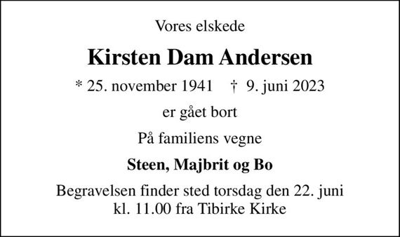 Vores elskede
Kirsten Dam Andersen
* 25. november 1941    &#x271d; 9. juni 2023
er gået bort
På familiens vegne
Steen, Majbrit og Bo
Begravelsen finder sted torsdag den 22. juni kl. 11.00 fra Tibirke Kirke