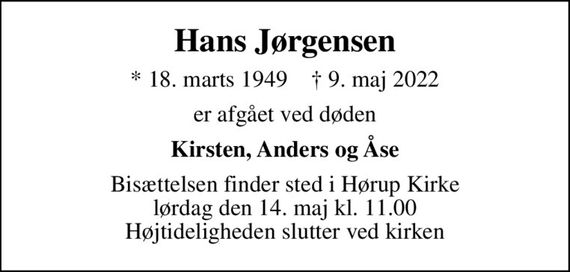 Hans Jørgensen
* 18. marts 1949    &#x271d; 9. maj 2022
er afgået ved døden
Kirsten, Anders og Åse
Bisættelsen finder sted i Hørup Kirke  lørdag den 14. maj kl. 11.00  Højtideligheden slutter ved kirken