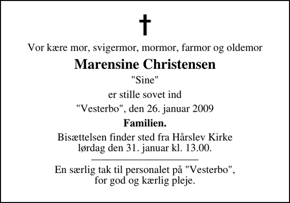<p>Vor kære mor, svigermor, mormor, farmor og oldemor<br />Marensine Christensen<br />&quot;Sine&quot;<br />er stille sovet ind<br />&quot;Vesterbo&quot;, den 26. januar 2009<br />Familien.<br />Bisættelsen finder sted fra Hårslev Kirke lørdag den 31. januar kl. 13.00 En særlig tak til personalet på &quot;Vesterbo&quot;, for god og kærlig pleje.</p>