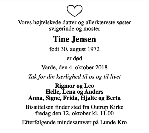 <p>Vores højtelskede datter og allerkæreste søster svigerinde og moster<br />Tine Jensen<br />født 30. august 1972<br />er død<br />Varde, den 4. oktober 2018<br />Tak for din kærlighed til os og til livet<br />Rigmor og Leo Helle, Lena og Anders Anna, Signe, Frida, Hjalte og Berta<br />Bisættelsen finder sted fra Outrup Kirke fredag den 12. oktober kl. 11.00<br />Efterfølgende mindesamvær på Lunde Kro</p>