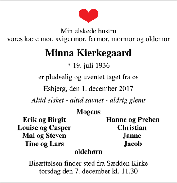 <p>Min elskede hustru vores kære mor, svigermor, farmor, mormor og oldemor<br />Minna Kierkegaard<br />* 19. juli 1936<br />er pludselig og uventet taget fra os<br />Esbjerg, den 1. december 2017<br />Altid elsket - altid savnet - aldrig glemt<br />Mogens<br />Erik og Birgit<br />Hanne og Preben<br />Louise og Casper<br />Christian<br />Mai og Steven<br />Janne<br />Tine og Lars<br />Jacob<br />Bisættelsen finder sted fra Sædden Kirke torsdag den 7. december kl. 11.30</p>