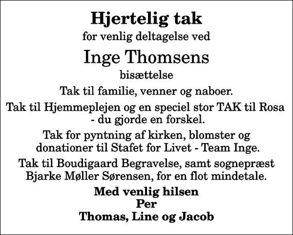 <p>Hjertelig tak<br />for venlig deltagelse ved<br />Inge Thomsens<br />bisættelse<br />Tak til familie, venner og naboer.<br />Tak til Hjemmeplejen og en speciel stor TAK til Rosa - du gjorde en forskel.<br />Tak for pyntning af kirken, blomster og donationer til Stafet for Livet - Team Inge.<br />Tak til Boudigaard Begravelse, samt sognepræst Bjarke Møller Sørensen, for en flot mindetale.<br />Med venlig hilsen Per Thomas, Line og Jacob</p>