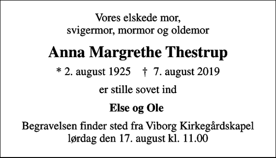 <p>Vores elskede mor, svigermor, mormor og oldemor<br />Anna Margrethe Thestrup<br />* 2. august 1925 ✝ 7. august 2019<br />er stille sovet ind<br />Else og Ole<br />Begravelsen finder sted fra Viborg Kirkegårdskapel lørdag den 17. august kl. 11.00</p>