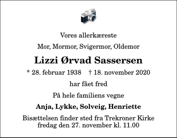 <p>Vores allerkæreste<br />Mor, Mormor, Svigermor, Oldemor<br />Lizzi Ørvad Sassersen<br />* 28. februar 1938 ✝ 18. november 2020<br />har fået fred<br />På hele familiens vegne<br />Anja, Lykke, Solveig, Henriette<br />Bisættelsen finder sted fra Trekroner Kirke fredag den 27. november kl. 11.00</p>