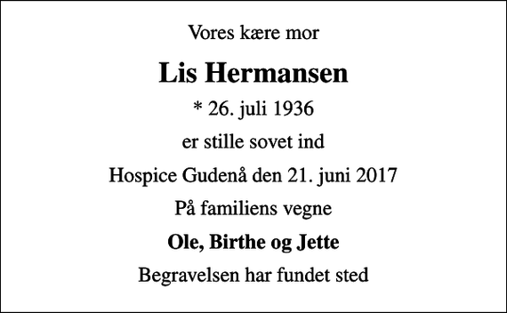<p>Vores kære mor<br />Lis Hermansen<br />* 26. juli 1936<br />er stille sovet ind<br />Hospice Gudenå den 21. juni 2017<br />På familiens vegne<br />Ole, Birthe og Jette<br />Begravelsen har fundet sted</p>