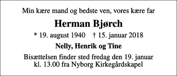 <p>Min kære mand og bedste ven, vores kære far<br />Herman Bjørch<br />* 19. august 1940 ✝ 15. januar 2018<br />Nelly, Henrik og Tine<br />Bisættelsen finder sted fredag den 19. januar kl. 13.00 fra Nyborg Kirkegårdskapel</p>