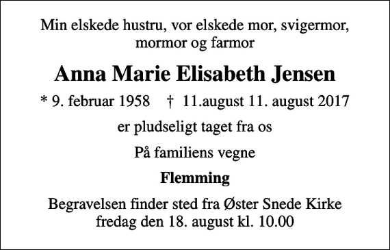 <p>Min elskede hustru, vor elskede mor, svigermor, mormor og farmor<br />Anna Marie Elisabeth Jensen<br />* 9. februar 1958 ✝ 11.august 11. august 2017<br />er pludseligt taget fra os<br />På familiens vegne<br />Flemming<br />Begravelsen finder sted fra Øster Snede Kirke fredag den 18. august kl. 10.00</p>