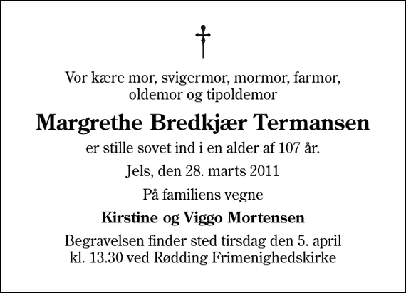 <p>Vor kære mor, svigermor, mormor, farmor, oldemor og tipoldemor<br />Margrethe Bredkjær Termansen<br />er stille sovet ind i en alder af 107 år.<br />Jels, den 28. marts 2011<br />På familiens vegne<br />Kirstine og Viggo Mortensen<br />Begravelsen finder sted tirsdag den 5. april kl. 13.30 ved Rødding Frimenighedskirke</p>