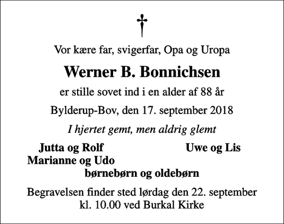 <p>Vor kære far, svigerfar, Opa og Uropa<br />Werner B. Bonnichsen<br />er stille sovet ind i en alder af 88 år<br />Bylderup-Bov, den 17. september 2018<br />I hjertet gemt, men aldrig glemt<br />Jutta og Rolf<br />Uwe og Lis<br />Marianne og Udo<br />Begravelsen finder sted lørdag den 22. september kl. 10.00 ved Burkal Kirke</p>