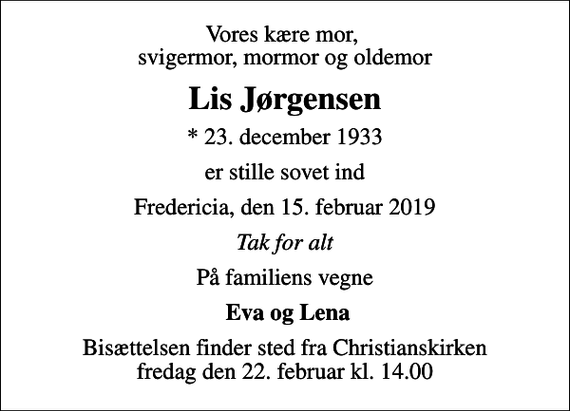<p>Vores kære mor, svigermor, mormor og oldemor<br />Lis Jørgensen<br />* 23. december 1933<br />er stille sovet ind<br />Fredericia, den 15. februar 2019<br />Tak for alt<br />På familiens vegne<br />Eva og Lena<br />Bisættelsen finder sted fra Christianskirken fredag den 22. februar kl. 14.00</p>