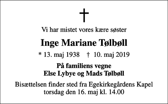 <p>Vi har mistet vores kære søster<br />Inge Mariane Tølbøll<br />* 13. maj 1938 ✝ 10. maj 2019<br />På familiens vegne Else Lybye og Mads Tølbøll<br />Bisættelsen finder sted fra Egekirkegårdens Kapel, Holstebro torsdag den 16. maj kl. 14.00</p>