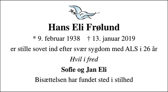<p>Hans Eli Frølund<br />* 9. februar 1938 ✝ 13. januar 2019<br />er stille sovet ind efter svær sygdom med ALS i 26 år<br />Hvil i fred<br />Sofie og Jan Eli<br />Bisættelsen har fundet sted i stilhed</p>