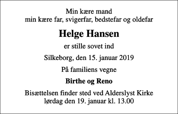 <p>Min kære mand min kære far, svigerfar, bedstefar og oldefar<br />Helge Hansen<br />er stille sovet ind<br />Silkeborg, den 15. januar 2019<br />På familiens vegne<br />Birthe og Reno<br />Bisættelsen finder sted ved Alderslyst Kirke lørdag den 19. januar kl. 13.00</p>