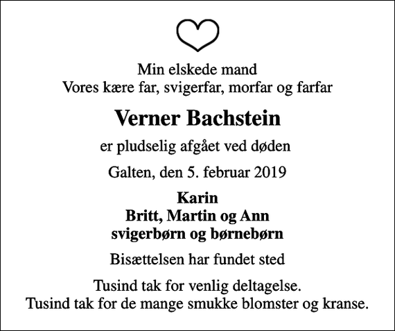<p>Min elskede mand Vores kære far, svigerfar, morfar og farfar<br />Verner Bachstein<br />er pludselig afgået ved døden<br />Galten, den 5. februar 2019<br />Karin Britt, Martin og Ann svigerbørn og børnebørn<br />Bisættelsen har fundet sted<br />Tusind tak for venlig deltagelse. Tusind tak for de mange smukke blomster og kranse.</p>