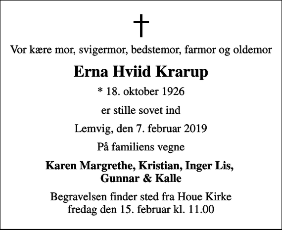 <p>Vor kære mor, svigermor, bedstemor, farmor og oldemor<br />Erna Hviid Krarup<br />* 18. oktober 1926<br />er stille sovet ind<br />Lemvig, den 7. februar 2019<br />På familiens vegne<br />Karen Margrethe, Kristian, Inger Lis, Gunnar &amp; Kalle<br />Begravelsen finder sted fra Houe Kirke fredag den 15. februar kl. 11.00</p>