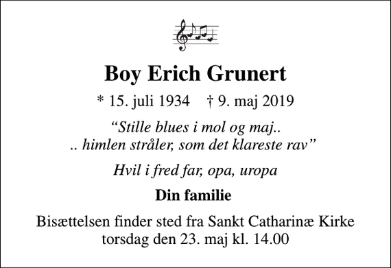 <p>Boy Erich Grunert<br />* 15. juli 1934 ✝ 9. maj 2019<br />Stille blues i mol og maj.. .. himlen stråler, som det klareste rav<br />Hvil i fred far, opa, uropa<br />Din familie<br />Bisættelsen finder sted fra Sankt Catharinæ Kirke torsdag den 23. maj kl. 14.00</p>