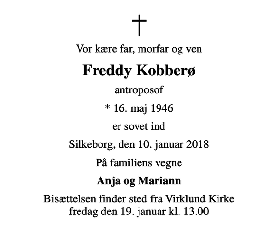 <p>Vor kære far, morfar og ven<br />Freddy Kobberø<br />antroposof<br />* 16. maj 1946<br />er sovet ind<br />Silkeborg, den 10. januar 2018<br />På familiens vegne<br />Anja og Mariann<br />Bisættelsen finder sted fra Virklund Kirke fredag den 19. januar kl. 13.00</p>
