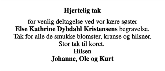 <p>Hjertelig tak<br />for venlig deltagelse ved vor kære søster <em>Else Kathrine Dybdahl Kristensens</em> begravelse. Tak for alle de smukke blomster, kranse og hilsner. Stor tak til koret. Hilsen <em>Johanne, Ole og Kurt</em></p>