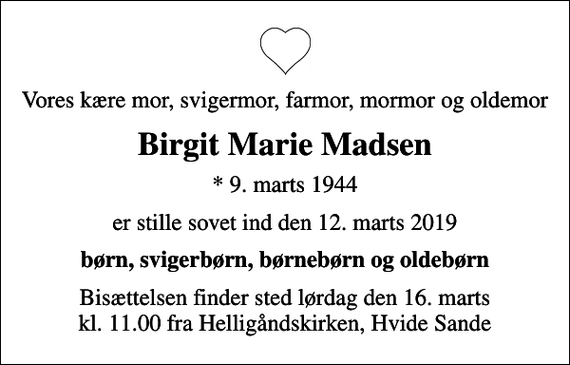 <p>Vores kære mor, svigermor, farmor, mormor og oldemor<br />Birgit Marie Madsen<br />* 9. marts 1944<br />er stille sovet ind den 12. marts 2019<br />børn, svigerbørn, børnebørn og oldebørn<br />Bisættelsen finder sted lørdag den 16. marts kl. 11.00 fra Helligåndskirken, Hvide Sande</p>