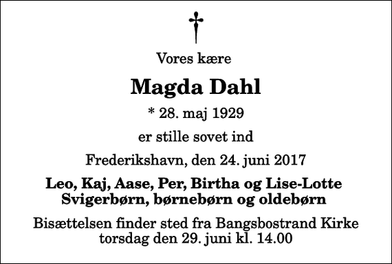 <p>Vores kære<br />Magda Dahl<br />* 28. maj 1929<br />er stille sovet ind<br />Frederikshavn, den 24. juni 2017<br />Leo, Kaj, Aase, Per, Birtha og Lise-Lotte Svigerbørn, børnebørn og oldebørn<br />Bisættelsen finder sted fra Bangsbostrand Kirke torsdag den 29. juni kl. 14.00</p>