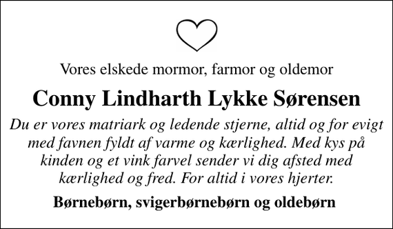 <p>Vores elskede mormor, farmor og oldemor<br />Conny Lindharth Lykke Sørensen<br />Du er vores matriark og ledende stjerne, altid og for evigt med favnen fyldt af varme og kærlighed. Med kys på kinden og et vink farvel sender vi dig afsted med kærlighed og fred. For altid i vores hjerter.<br />Børnebørn, svigerbørnebørn og oldebørn</p>