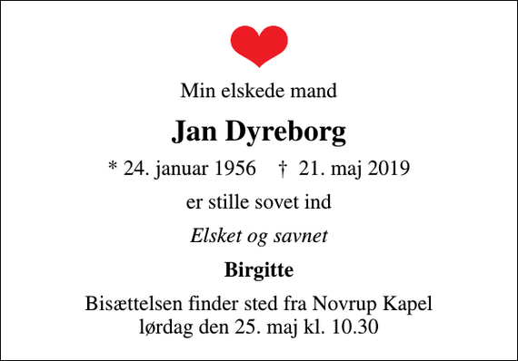 <p>Min elskede mand<br />Jan Dyreborg<br />* 24. januar 1956 ✝ 21. maj 2019<br />er stille sovet ind<br />Elsket og savnet<br />Birgitte<br />Bisættelsen finder sted fra Novrup Kapel lørdag den 25. maj kl. 10.30</p>