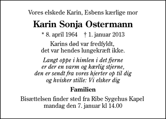 <p>Vores elskede Karin, Esbens kærlige mor<br />Karin Sonja Ostermann<br />* 8. april 1964 ✝ 1. januar 2013<br />Karins død var fredfyldt, det var hendes lungekræft ikke.<br />Langt oppe i himlen i det fjerne er der en varm og kærlig stjerne, den er sendt fra vores hjerter op til dig og hvisker stille: Vi elsker dig<br />Familien<br />Bisættelsen finder sted fra Ribe Sygehus Kapel mandag den 7. januar kl 14.00</p>