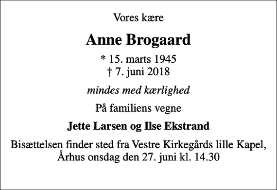 <p>Vores kære<br />Anne Brogaard<br />* 15. marts 1945<br />✝ 7. juni 2018<br />mindes med kærlighed<br />På familiens vegne<br />Jette Larsen og Ilse Ekstrand<br />Bisættelsen finder sted fra Vestre Kirkegårds lille Kapel, Århus onsdag den 27. juni kl. 14.30</p>