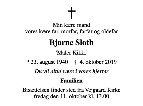 <p>Min kære mand vores kære far, morfar, farfar og oldefar<br />Bjarne Sloth<br />Maler Kikki<br />* 23. august 1940 ✝ 4. oktober 2019<br />Du vil altid være i vores hjerter<br />Familien<br />Bisættelsen finder sted fra Vejgaard Kirke fredag den 11. oktober kl. 13.00</p>