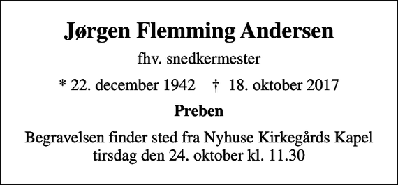 <p>Jørgen Flemming Andersen<br />fhv. snedkermester<br />* 22. december 1942 ✝ 18. oktober 2017<br />Preben<br />Begravelsen finder sted fra Nyhuse Kirkegårds Kapel tirsdag den 24. oktober kl. 11.30</p>