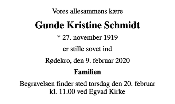 <p>Vores allesammens kære<br />Gunde Kristine Schmidt<br />* 27. november 1919<br />er stille sovet ind<br />Rødekro, den 9. februar 2020<br />Familien<br />Begravelsen finder sted torsdag den 20. februar kl. 11.00 ved Egvad Kirke</p>