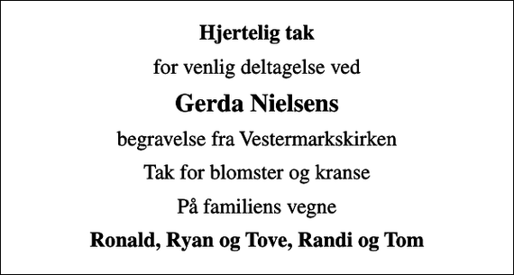 <p>Hjertelig tak<br />for venlig deltagelse ved<br />Gerda Nielsens<br />begravelse fra Vestermarkskirken<br />Tak for blomster og kranse<br />På familiens vegne<br />Ronald, Ryan og Tove, Randi og Tom</p>