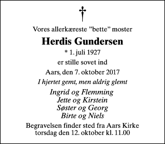 <p>Vores allerkæreste bette moster<br />Herdis Gundersen<br />* 1. juli 1927<br />er stille sovet ind<br />Aars, den 7. oktober 2017<br />I hjertet gemt, men aldrig glemt<br />Ingrid og Flemming Jette og Kirstein Søster og Georg Birte og Niels<br />Begravelsen finder sted fra Aars Kirke torsdag den 12. oktober kl. 11.00</p>