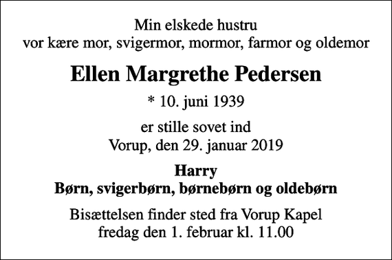 <p>Min elskede hustru vor kære mor, svigermor, mormor, farmor og oldemor<br />Ellen Margrethe Pedersen<br />* 10. juni 1939<br />er stille sovet ind Vorup, den 29. januar 2019<br />Harry Børn, svigerbørn, børnebørn og oldebørn<br />Bisættelsen finder sted fra Vorup Kapel fredag den 1. februar kl. 11.00</p>
