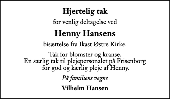 <p>Hjertelig tak<br />for venlig deltagelse ved<br />Henny Hansens<br />bisættelse fra Ikast Østre Kirke.<br />Tak for blomster og kranse. En særlig tak til plejepersonalet på Frisenborg for god og kærlig pleje af Henny.<br />På familiens vegne<br />Vilhelm Hansen</p>