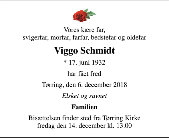 <p>Vores kære far, svigerfar, morfar, farfar, bedstefar og oldefar<br />Viggo Schmidt<br />* 17. juni 1932<br />har fået fred<br />Tørring, den 6. december 2018<br />Elsket og savnet<br />Familien<br />Bisættelsen finder sted fra Tørring Kirke fredag den 14. december kl. 13.00</p>