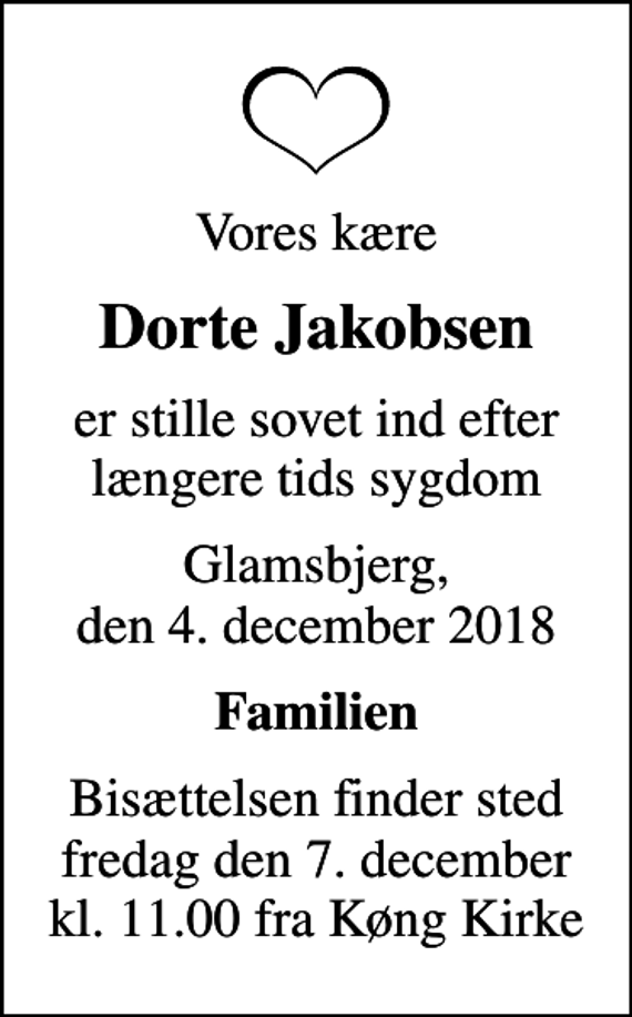 <p>Vores kære<br />Dorte Jakobsen<br />er stille sovet ind efter længere tids sygdom<br />Glamsbjerg, den 4. december 2018<br />Familien<br />Bisættelsen finder sted fredag den 7. december kl. 11.00 fra Køng Kirke</p>