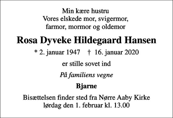 <p>Min kære hustru Vores elskede mor, svigermor, farmor, mormor og oldemor<br />Rosa Dyveke Hildegaard Hansen<br />* 2. januar 1947 ✝ 16. januar 2020<br />er stille sovet ind<br />På familiens vegne<br />Bjarne<br />Bisættelsen finder sted fra Nørre Aaby Kirke lørdag den 1. februar kl. 13.00</p>