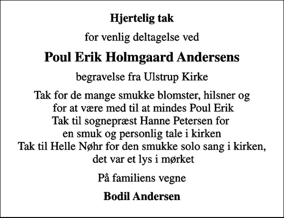 <p>Hjertelig tak<br />for venlig deltagelse ved<br />Poul Erik Holmgaard Andersens<br />begravelse fra Ulstrup Kirke<br />Tak for de mange smukke blomster, hilsner og for at være med til at mindes Poul Erik Tak til sognepræst Hanne Petersen for en smuk og personlig tale i kirken Tak til Helle Nøhr for den smukke solo sang i kirken, det var et lys i mørket<br />På familiens vegne<br />Bodil Andersen</p>