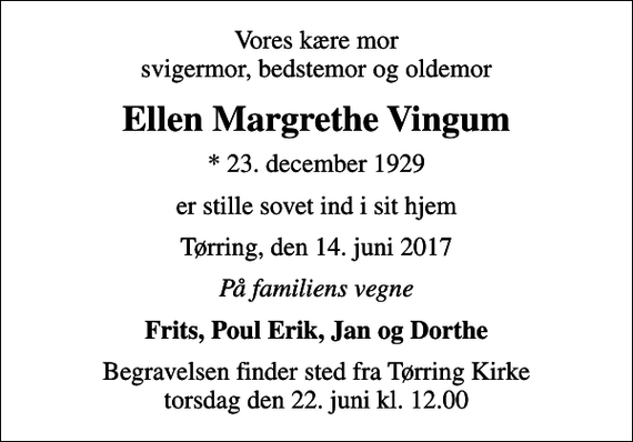 <p>Vores kære mor svigermor, bedstemor og oldemor<br />Ellen Margrethe Vingum<br />* 23. december 1929<br />er stille sovet ind i sit hjem<br />Tørring, den 14. juni 2017<br />På familiens vegne<br />Frits, Poul Erik, Jan og Dorthe<br />Begravelsen finder sted fra Tørring Kirke torsdag den 22. juni kl. 12.00</p>