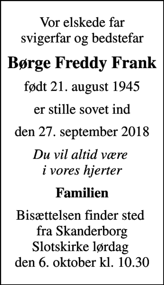 <p>Vor elskede far svigerfar og bedstefar<br />Børge Freddy Frank<br />født 21. august 1945<br />er stille sovet ind<br />den 27. september 2018<br />Du vil altid være i vores hjerter<br />Familien<br />Bisættelsen finder sted fra Skanderborg Slotskirke lørdag den 6. oktober kl. 10.30</p>