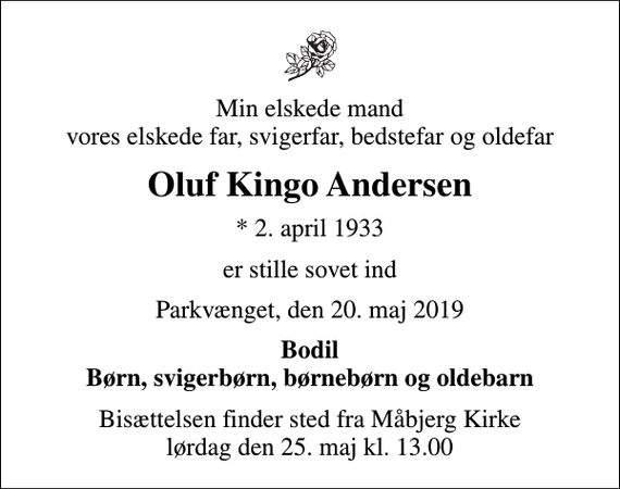 <p>Min elskede mand vores elskede far, svigerfar, bedstefar og oldefar<br />Oluf Kingo Andersen<br />* 2. april 1933<br />er stille sovet ind<br />Parkvænget, den 20. maj 2019<br />Bodil Børn, svigerbørn, børnebørn og oldebarn<br />Bisættelsen finder sted fra Måbjerg Kirke lørdag den 25. maj kl. 13.00</p>
