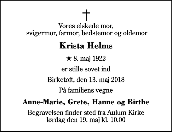 <p>Vores elskede mor, svigermor, farmor, bedstemor og oldemor<br />Krista Helms<br />* 8. maj 1922<br />er stille sovet ind<br />Birketoft, den 13. maj 2018<br />På familiens vegne<br />Anne-Marie, Grete, Hanne og Birthe<br />Begravelsen finder sted fra Aulum Kirke lørdag den 19. maj kl. 10.00</p>