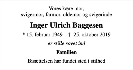 <p>Vores kære mor, svigermor, farmor, oldemor og svigerinde<br />Inger Ulrich Baggesen<br />* 15. februar 1949 ✝ 25. oktober 2019<br />er stille sovet ind<br />Familien<br />Bisættelsen har fundet sted i stilhed</p>