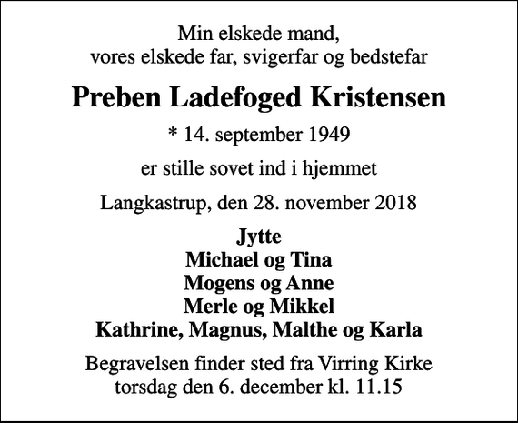 <p>Min elskede mand, vores elskede far, svigerfar og bedstefar<br />Preben Ladefoged Kristensen<br />* 14. september 1949<br />er stille sovet ind i hjemmet<br />Langkastrup, den 28. november 2018<br />Jytte Michael og Tina Mogens og Anne Merle og Mikkel Kathrine, Magnus, Malthe og Karla<br />Begravelsen finder sted fra Virring Kirke torsdag den 6. december kl. 11.15</p>