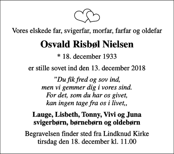 <p>Vores elskede far, svigerfar, morfar, farfar og oldefar<br />Osvald Risbøl Nielsen<br />* 18. december 1933<br />er stille sovet ind den 13. december 2018<br />Du fik fred og sov ind, men vi gemmer dig i vores sind. For det, som du har os givet, kan ingen tage fra os i livet,,<br />Lauge, Lisbeth, Tonny, Vivi og Juna svigerbørn, børnebørn og oldebørn<br />Begravelsen finder sted fra Lindknud Kirke tirsdag den 18. december kl. 11.00</p>